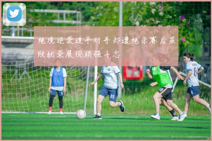 绝境逆袭追平对手却遭绝杀赛后虽败犹荣展现顽强斗志
