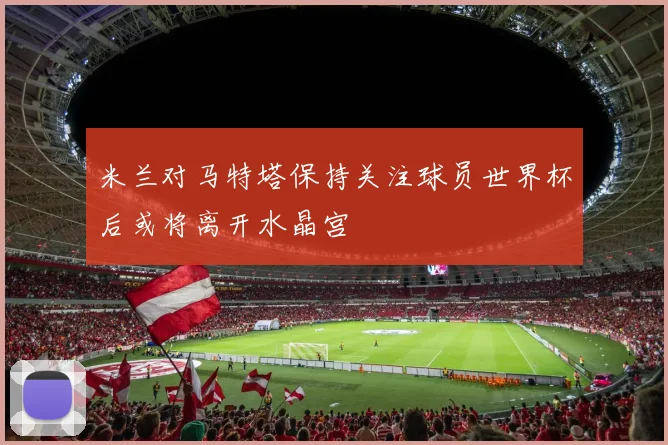 米兰对马特塔保持关注球员世界杯后或将离开水晶宫