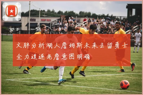 文胖分析湖人詹姆斯未来去留勇士全力追逐老詹意图明确