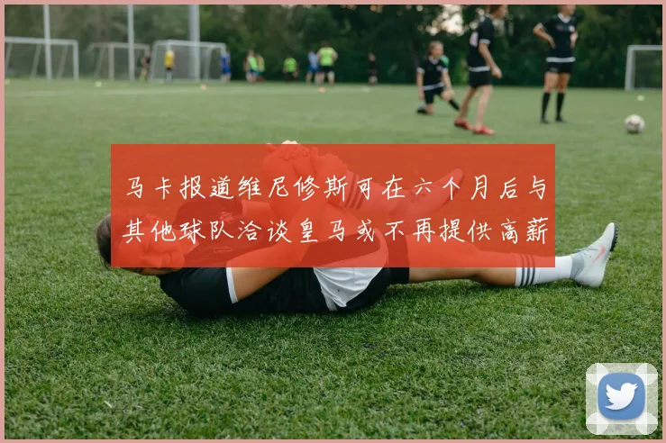 马卡报道维尼修斯可在六个月后与其他球队洽谈皇马或不再提供高薪合同