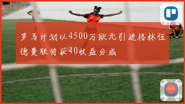罗马计划以4500万欧元引进格林伍德曼联将获40收益分成