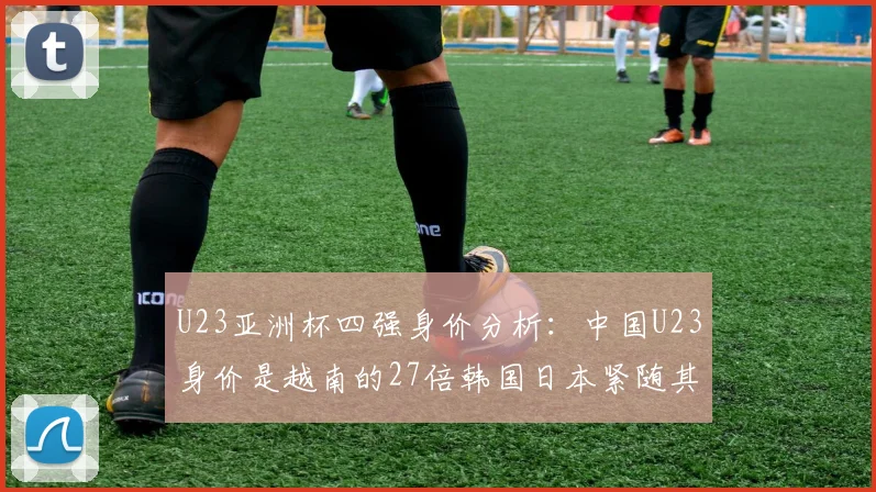 U23亚洲杯四强身价分析：中国U23身价是越南的27倍韩国日本紧随其后