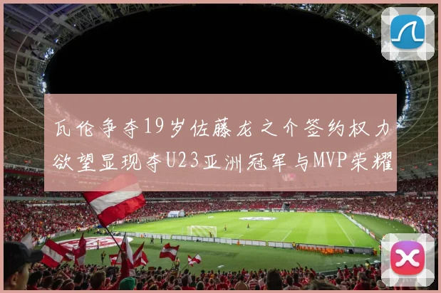 瓦伦争夺19岁佐藤龙之介签约权力欲望显现夺U23亚洲冠军与MVP荣耀