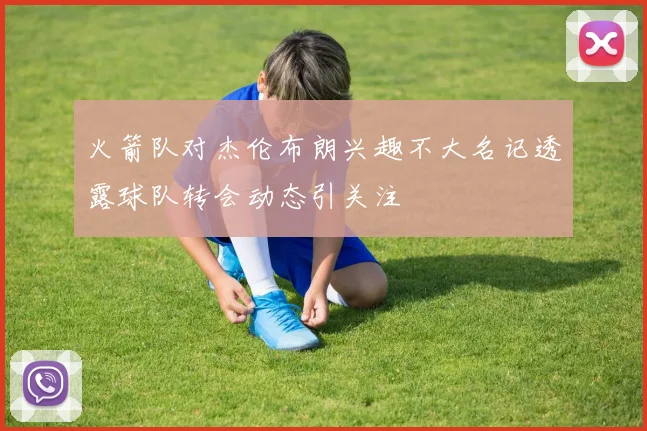 火箭队对杰伦布朗兴趣不大名记透露球队转会动态引关注