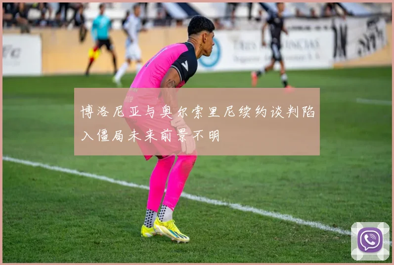 博洛尼亚与奥尔索里尼续约谈判陷入僵局未来前景不明