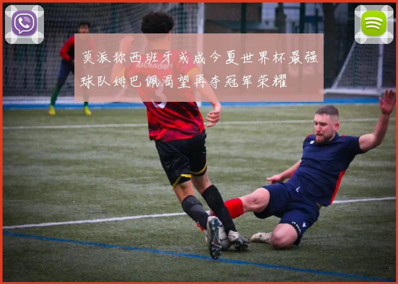 莫派称西班牙或成今夏世界杯最强球队姆巴佩渴望再夺冠军荣耀