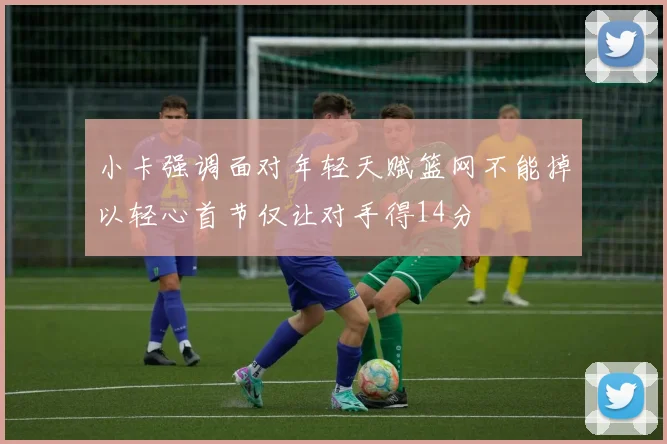 小卡强调面对年轻天赋篮网不能掉以轻心首节仅让对手得14分