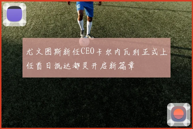 尤文图斯新任CEO卡尔内瓦利正式上任首日抵达都灵开启新篇章