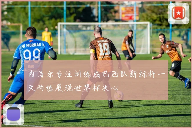 内马尔专注训练成巴西队新标杆一天两练展现世界杯决心