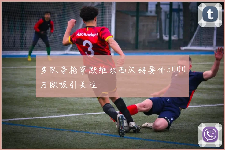多队争抢萨默维尔西汉姆要价5000万欧吸引关注