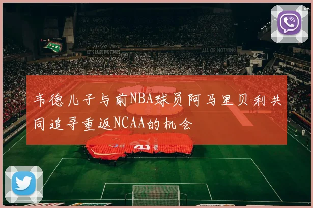 韦德儿子与前NBA球员阿马里贝利共同追寻重返NCAA的机会