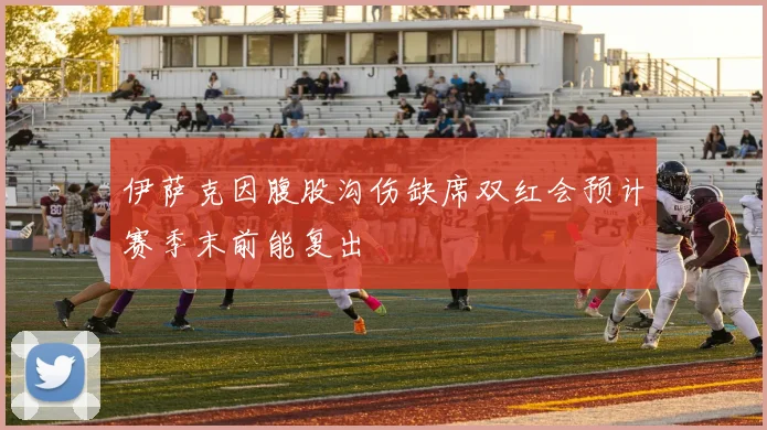 伊萨克因腹股沟伤缺席双红会预计赛季末前能复出