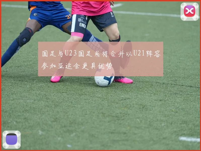 国足与U23国足或将合并以U21阵容参加亚运会更具优势