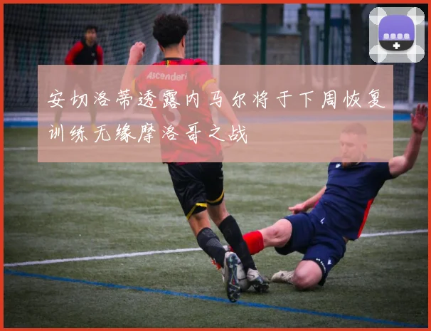 安切洛蒂透露内马尔将于下周恢复训练无缘摩洛哥之战