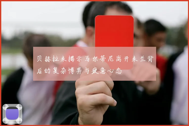 贝赫拉米揭示马尔蒂尼离开米兰背后的复杂博弈与疲惫心态
